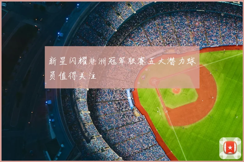 新星闪耀非洲冠军联赛五大潜力球员值得关注