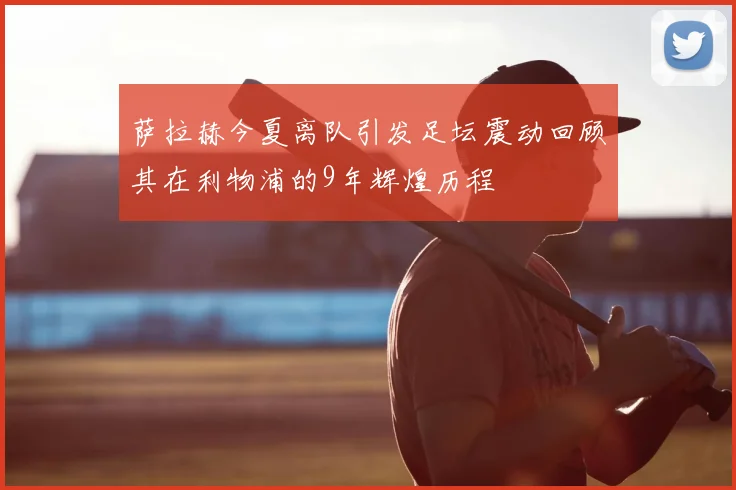 萨拉赫今夏离队引发足坛震动回顾其在利物浦的9年辉煌历程