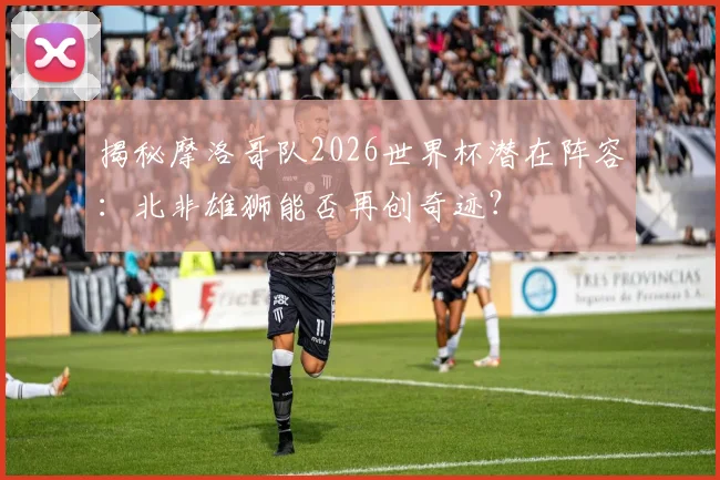 揭秘摩洛哥队2026世界杯潜在阵容:北非雄狮能否再创奇迹?
