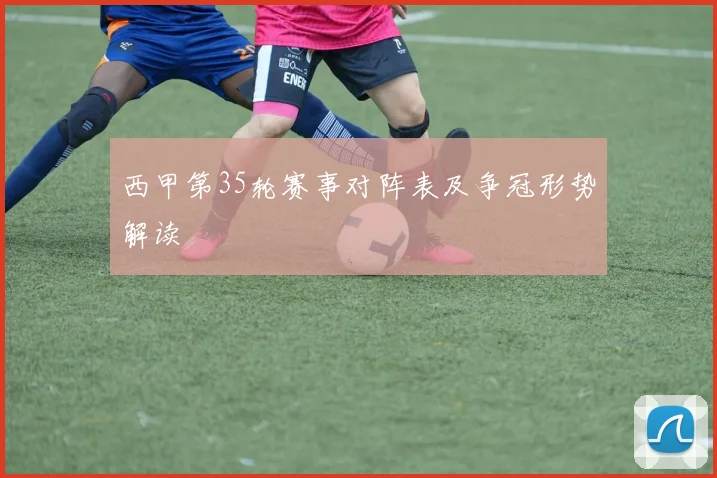 西甲第35轮赛事对阵表及争冠形势解读