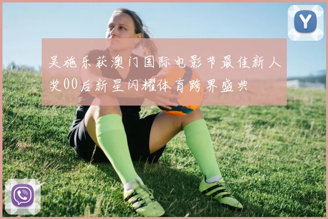 吴施乐获澳门国际电影节最佳新人奖00后新星闪耀体育跨界盛典
