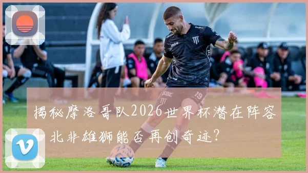 揭秘摩洛哥队2026世界杯潜在阵容：北非雄狮能否再创奇迹？