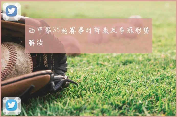 西甲第35轮赛事对阵表及争冠形势解读